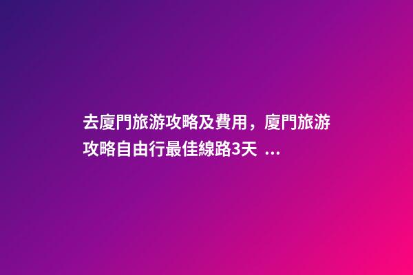 去廈門旅游攻略及費用，廈門旅游攻略自由行最佳線路3天，3分鐘了解吃住行